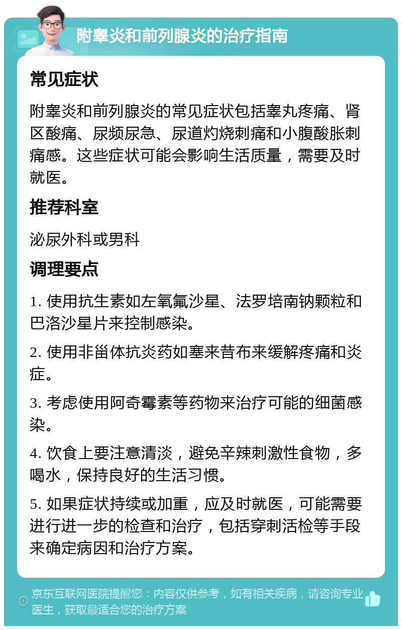 附睾炎和前列腺炎的治疗指南 常见症状 附睾炎和前列腺炎的常见症状包括睾丸疼痛、肾区酸痛、尿频尿急、尿道灼烧刺痛和小腹酸胀刺痛感。这些症状可能会影响生活质量，需要及时就医。 推荐科室 泌尿外科或男科 调理要点 1. 使用抗生素如左氧氟沙星、法罗培南钠颗粒和巴洛沙星片来控制感染。 2. 使用非甾体抗炎药如塞来昔布来缓解疼痛和炎症。 3. 考虑使用阿奇霉素等药物来治疗可能的细菌感染。 4. 饮食上要注意清淡，避免辛辣刺激性食物，多喝水，保持良好的生活习惯。 5. 如果症状持续或加重，应及时就医，可能需要进行进一步的检查和治疗，包括穿刺活检等手段来确定病因和治疗方案。