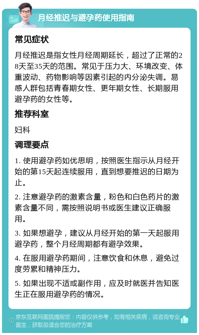 月经推迟与避孕药使用指南 常见症状 月经推迟是指女性月经周期延长，超过了正常的28天至35天的范围。常见于压力大、环境改变、体重波动、药物影响等因素引起的内分泌失调。易感人群包括青春期女性、更年期女性、长期服用避孕药的女性等。 推荐科室 妇科 调理要点 1. 使用避孕药如优思明，按照医生指示从月经开始的第15天起连续服用，直到想要推迟的日期为止。 2. 注意避孕药的激素含量，粉色和白色药片的激素含量不同，需按照说明书或医生建议正确服用。 3. 如果想避孕，建议从月经开始的第一天起服用避孕药，整个月经周期都有避孕效果。 4. 在服用避孕药期间，注意饮食和休息，避免过度劳累和精神压力。 5. 如果出现不适或副作用，应及时就医并告知医生正在服用避孕药的情况。