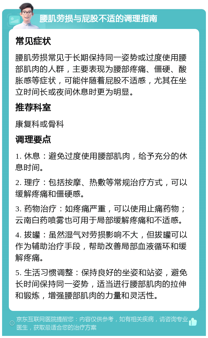 腰肌劳损与屁股不适的调理指南 常见症状 腰肌劳损常见于长期保持同一姿势或过度使用腰部肌肉的人群，主要表现为腰部疼痛、僵硬、酸胀感等症状，可能伴随着屁股不适感，尤其在坐立时间长或夜间休息时更为明显。 推荐科室 康复科或骨科 调理要点 1. 休息：避免过度使用腰部肌肉，给予充分的休息时间。 2. 理疗：包括按摩、热敷等常规治疗方式，可以缓解疼痛和僵硬感。 3. 药物治疗：如疼痛严重，可以使用止痛药物；云南白药喷雾也可用于局部缓解疼痛和不适感。 4. 拔罐：虽然湿气对劳损影响不大，但拔罐可以作为辅助治疗手段，帮助改善局部血液循环和缓解疼痛。 5. 生活习惯调整：保持良好的坐姿和站姿，避免长时间保持同一姿势，适当进行腰部肌肉的拉伸和锻炼，增强腰部肌肉的力量和灵活性。