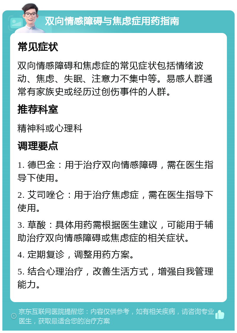 双向情感障碍与焦虑症用药指南 常见症状 双向情感障碍和焦虑症的常见症状包括情绪波动、焦虑、失眠、注意力不集中等。易感人群通常有家族史或经历过创伤事件的人群。 推荐科室 精神科或心理科 调理要点 1. 德巴金：用于治疗双向情感障碍，需在医生指导下使用。 2. 艾司唑仑：用于治疗焦虑症，需在医生指导下使用。 3. 草酸：具体用药需根据医生建议，可能用于辅助治疗双向情感障碍或焦虑症的相关症状。 4. 定期复诊，调整用药方案。 5. 结合心理治疗，改善生活方式，增强自我管理能力。