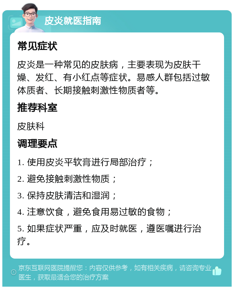 皮炎就医指南 常见症状 皮炎是一种常见的皮肤病，主要表现为皮肤干燥、发红、有小红点等症状。易感人群包括过敏体质者、长期接触刺激性物质者等。 推荐科室 皮肤科 调理要点 1. 使用皮炎平软膏进行局部治疗； 2. 避免接触刺激性物质； 3. 保持皮肤清洁和湿润； 4. 注意饮食，避免食用易过敏的食物； 5. 如果症状严重，应及时就医，遵医嘱进行治疗。