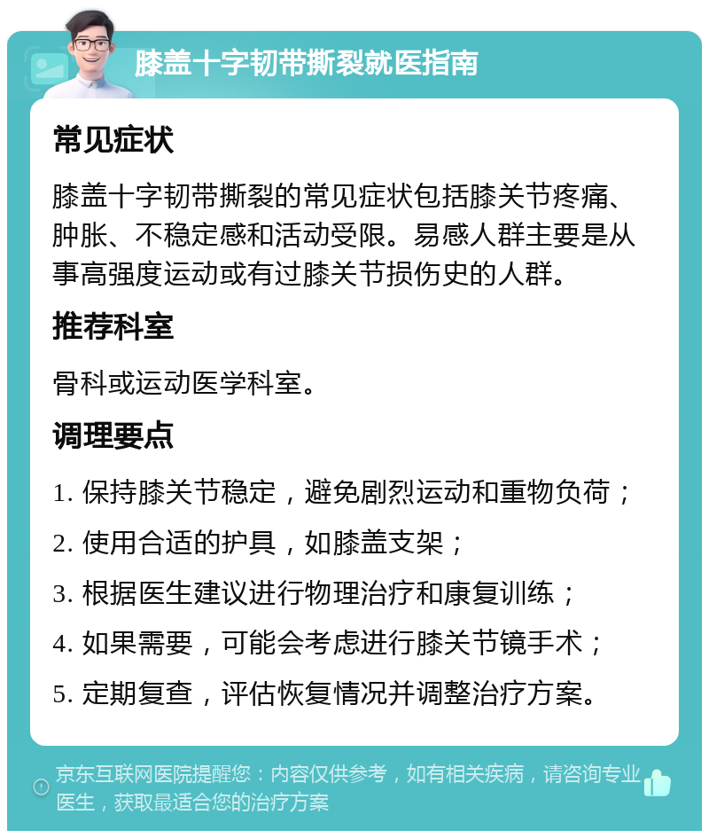 膝盖十字韧带撕裂就医指南 常见症状 膝盖十字韧带撕裂的常见症状包括膝关节疼痛、肿胀、不稳定感和活动受限。易感人群主要是从事高强度运动或有过膝关节损伤史的人群。 推荐科室 骨科或运动医学科室。 调理要点 1. 保持膝关节稳定，避免剧烈运动和重物负荷； 2. 使用合适的护具，如膝盖支架； 3. 根据医生建议进行物理治疗和康复训练； 4. 如果需要，可能会考虑进行膝关节镜手术； 5. 定期复查，评估恢复情况并调整治疗方案。