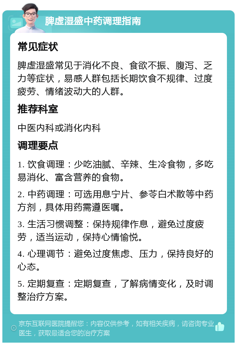 脾虚湿盛中药调理指南 常见症状 脾虚湿盛常见于消化不良、食欲不振、腹泻、乏力等症状，易感人群包括长期饮食不规律、过度疲劳、情绪波动大的人群。 推荐科室 中医内科或消化内科 调理要点 1. 饮食调理：少吃油腻、辛辣、生冷食物，多吃易消化、富含营养的食物。 2. 中药调理：可选用息宁片、参苓白术散等中药方剂，具体用药需遵医嘱。 3. 生活习惯调整：保持规律作息，避免过度疲劳，适当运动，保持心情愉悦。 4. 心理调节：避免过度焦虑、压力，保持良好的心态。 5. 定期复查：定期复查，了解病情变化，及时调整治疗方案。