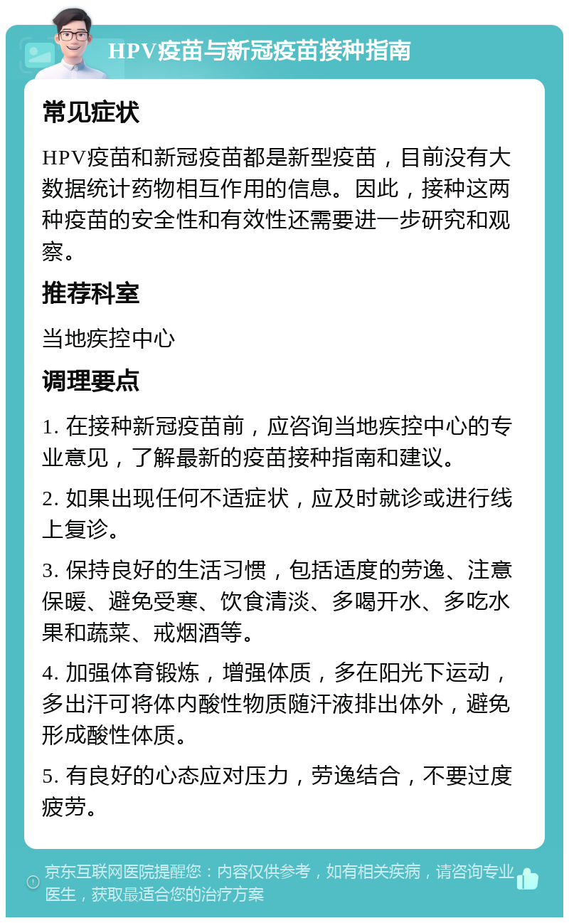 HPV疫苗与新冠疫苗接种指南 常见症状 HPV疫苗和新冠疫苗都是新型疫苗，目前没有大数据统计药物相互作用的信息。因此，接种这两种疫苗的安全性和有效性还需要进一步研究和观察。 推荐科室 当地疾控中心 调理要点 1. 在接种新冠疫苗前，应咨询当地疾控中心的专业意见，了解最新的疫苗接种指南和建议。 2. 如果出现任何不适症状，应及时就诊或进行线上复诊。 3. 保持良好的生活习惯，包括适度的劳逸、注意保暖、避免受寒、饮食清淡、多喝开水、多吃水果和蔬菜、戒烟酒等。 4. 加强体育锻炼，增强体质，多在阳光下运动，多出汗可将体内酸性物质随汗液排出体外，避免形成酸性体质。 5. 有良好的心态应对压力，劳逸结合，不要过度疲劳。