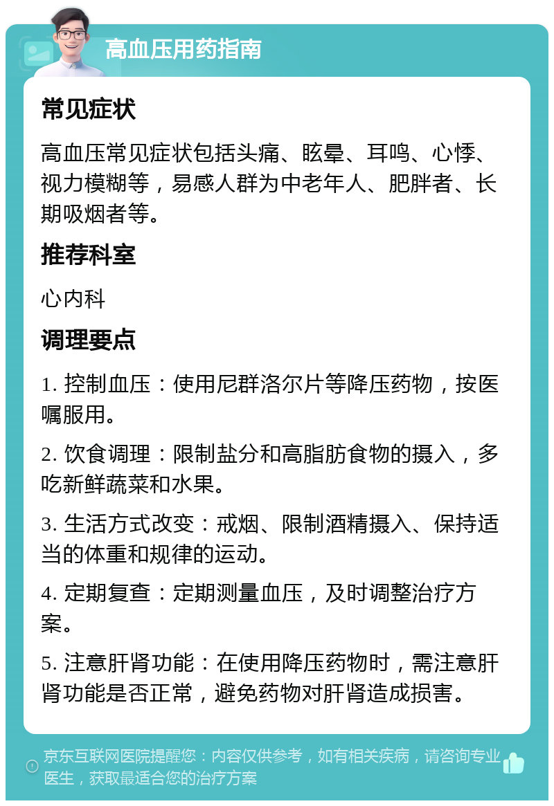 高血压用药指南 常见症状 高血压常见症状包括头痛、眩晕、耳鸣、心悸、视力模糊等，易感人群为中老年人、肥胖者、长期吸烟者等。 推荐科室 心内科 调理要点 1. 控制血压：使用尼群洛尔片等降压药物，按医嘱服用。 2. 饮食调理：限制盐分和高脂肪食物的摄入，多吃新鲜蔬菜和水果。 3. 生活方式改变：戒烟、限制酒精摄入、保持适当的体重和规律的运动。 4. 定期复查：定期测量血压，及时调整治疗方案。 5. 注意肝肾功能：在使用降压药物时，需注意肝肾功能是否正常，避免药物对肝肾造成损害。