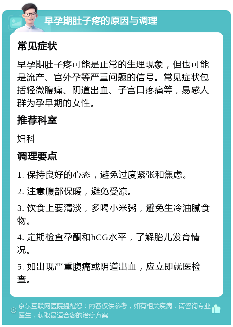 早孕期肚子疼的原因与调理 常见症状 早孕期肚子疼可能是正常的生理现象，但也可能是流产、宫外孕等严重问题的信号。常见症状包括轻微腹痛、阴道出血、子宫口疼痛等，易感人群为孕早期的女性。 推荐科室 妇科 调理要点 1. 保持良好的心态，避免过度紧张和焦虑。 2. 注意腹部保暖，避免受凉。 3. 饮食上要清淡，多喝小米粥，避免生冷油腻食物。 4. 定期检查孕酮和hCG水平，了解胎儿发育情况。 5. 如出现严重腹痛或阴道出血，应立即就医检查。