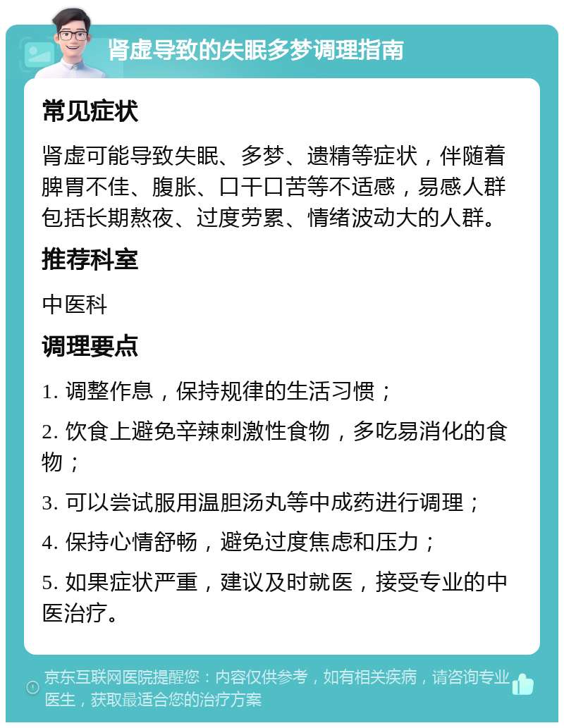 肾虚导致的失眠多梦调理指南 常见症状 肾虚可能导致失眠、多梦、遗精等症状，伴随着脾胃不佳、腹胀、口干口苦等不适感，易感人群包括长期熬夜、过度劳累、情绪波动大的人群。 推荐科室 中医科 调理要点 1. 调整作息，保持规律的生活习惯； 2. 饮食上避免辛辣刺激性食物，多吃易消化的食物； 3. 可以尝试服用温胆汤丸等中成药进行调理； 4. 保持心情舒畅，避免过度焦虑和压力； 5. 如果症状严重，建议及时就医，接受专业的中医治疗。