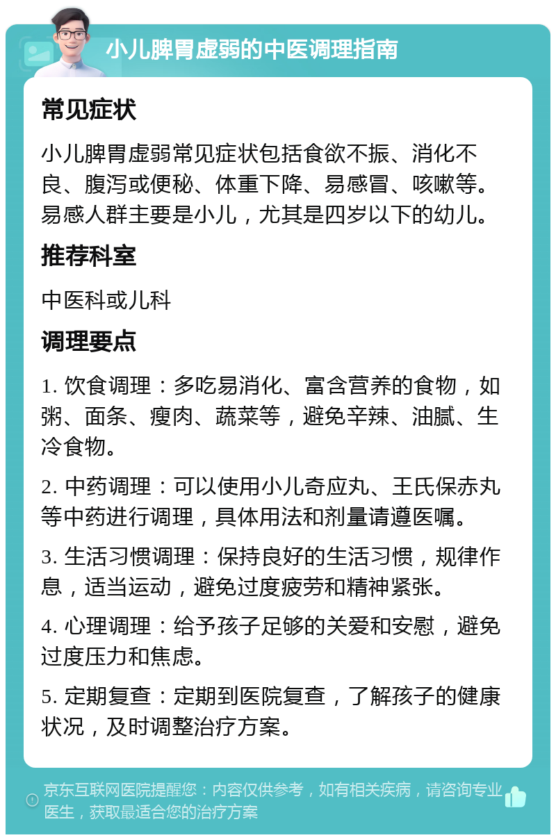 小儿脾胃虚弱的中医调理指南 常见症状 小儿脾胃虚弱常见症状包括食欲不振、消化不良、腹泻或便秘、体重下降、易感冒、咳嗽等。易感人群主要是小儿，尤其是四岁以下的幼儿。 推荐科室 中医科或儿科 调理要点 1. 饮食调理：多吃易消化、富含营养的食物，如粥、面条、瘦肉、蔬菜等，避免辛辣、油腻、生冷食物。 2. 中药调理：可以使用小儿奇应丸、王氏保赤丸等中药进行调理，具体用法和剂量请遵医嘱。 3. 生活习惯调理：保持良好的生活习惯，规律作息，适当运动，避免过度疲劳和精神紧张。 4. 心理调理：给予孩子足够的关爱和安慰，避免过度压力和焦虑。 5. 定期复查：定期到医院复查，了解孩子的健康状况，及时调整治疗方案。