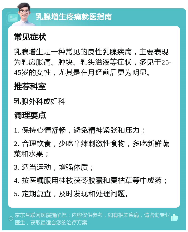 乳腺增生疼痛就医指南 常见症状 乳腺增生是一种常见的良性乳腺疾病，主要表现为乳房胀痛、肿块、乳头溢液等症状，多见于25-45岁的女性，尤其是在月经前后更为明显。 推荐科室 乳腺外科或妇科 调理要点 1. 保持心情舒畅，避免精神紧张和压力； 2. 合理饮食，少吃辛辣刺激性食物，多吃新鲜蔬菜和水果； 3. 适当运动，增强体质； 4. 按医嘱服用桂枝茯苓胶囊和夏枯草等中成药； 5. 定期复查，及时发现和处理问题。