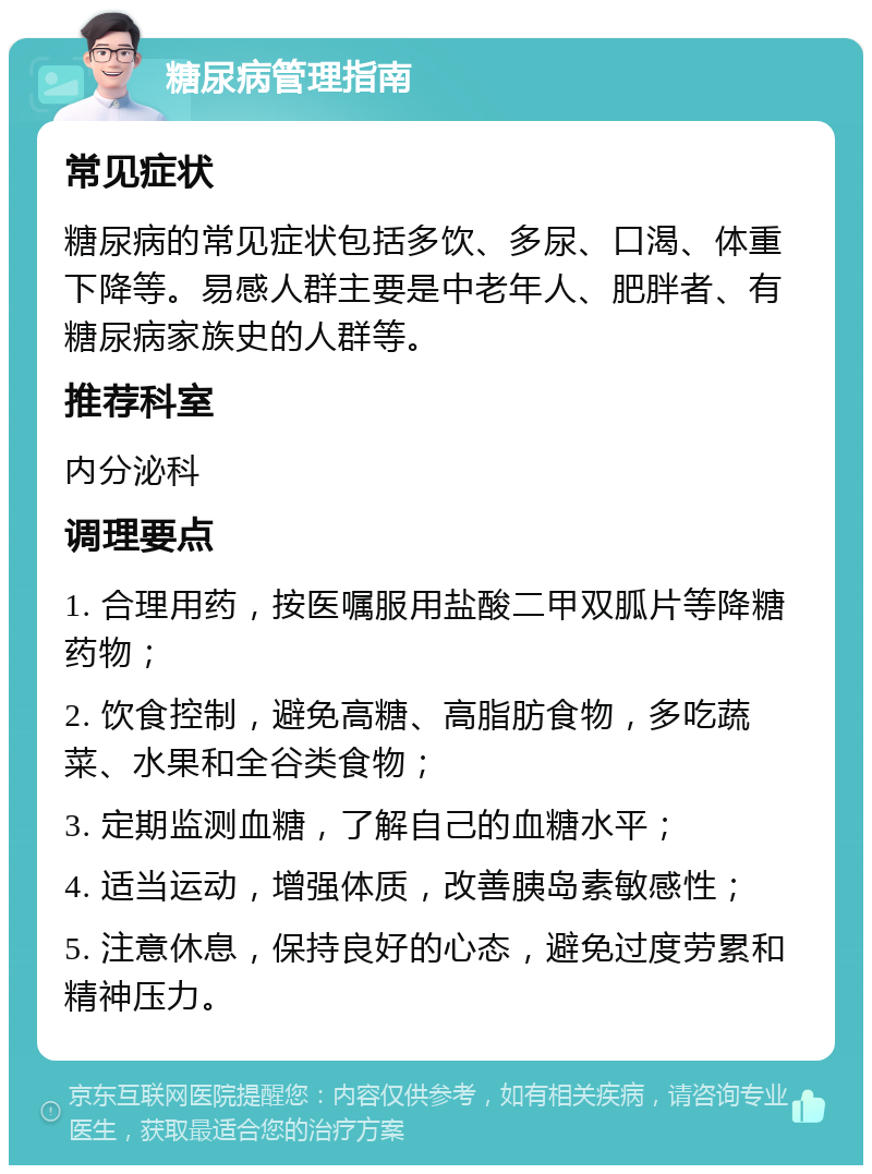 糖尿病管理指南 常见症状 糖尿病的常见症状包括多饮、多尿、口渴、体重下降等。易感人群主要是中老年人、肥胖者、有糖尿病家族史的人群等。 推荐科室 内分泌科 调理要点 1. 合理用药，按医嘱服用盐酸二甲双胍片等降糖药物； 2. 饮食控制，避免高糖、高脂肪食物，多吃蔬菜、水果和全谷类食物； 3. 定期监测血糖，了解自己的血糖水平； 4. 适当运动，增强体质，改善胰岛素敏感性； 5. 注意休息，保持良好的心态，避免过度劳累和精神压力。