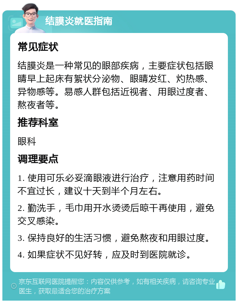 结膜炎就医指南 常见症状 结膜炎是一种常见的眼部疾病，主要症状包括眼睛早上起床有絮状分泌物、眼睛发红、灼热感、异物感等。易感人群包括近视者、用眼过度者、熬夜者等。 推荐科室 眼科 调理要点 1. 使用可乐必妥滴眼液进行治疗，注意用药时间不宜过长，建议十天到半个月左右。 2. 勤洗手，毛巾用开水烫烫后晾干再使用，避免交叉感染。 3. 保持良好的生活习惯，避免熬夜和用眼过度。 4. 如果症状不见好转，应及时到医院就诊。