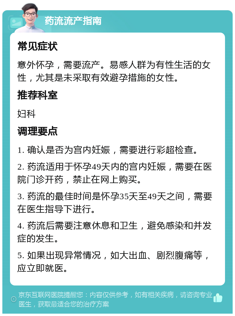 药流流产指南 常见症状 意外怀孕，需要流产。易感人群为有性生活的女性，尤其是未采取有效避孕措施的女性。 推荐科室 妇科 调理要点 1. 确认是否为宫内妊娠，需要进行彩超检查。 2. 药流适用于怀孕49天内的宫内妊娠，需要在医院门诊开药，禁止在网上购买。 3. 药流的最佳时间是怀孕35天至49天之间，需要在医生指导下进行。 4. 药流后需要注意休息和卫生，避免感染和并发症的发生。 5. 如果出现异常情况，如大出血、剧烈腹痛等，应立即就医。