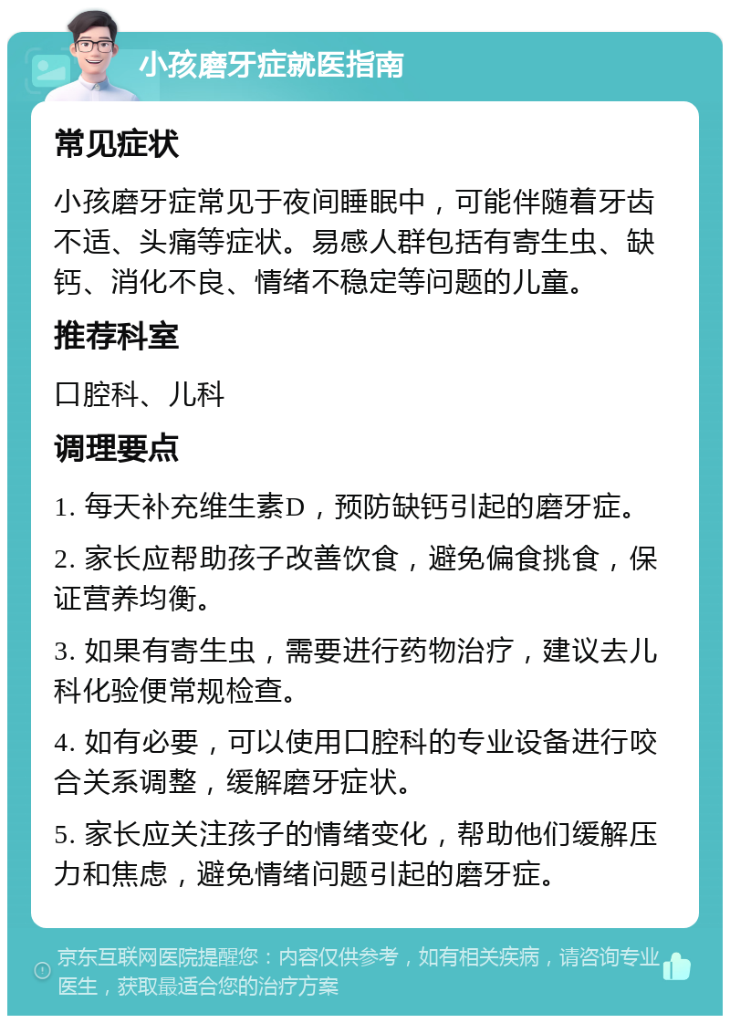 小孩磨牙症就医指南 常见症状 小孩磨牙症常见于夜间睡眠中，可能伴随着牙齿不适、头痛等症状。易感人群包括有寄生虫、缺钙、消化不良、情绪不稳定等问题的儿童。 推荐科室 口腔科、儿科 调理要点 1. 每天补充维生素D，预防缺钙引起的磨牙症。 2. 家长应帮助孩子改善饮食，避免偏食挑食，保证营养均衡。 3. 如果有寄生虫，需要进行药物治疗，建议去儿科化验便常规检查。 4. 如有必要，可以使用口腔科的专业设备进行咬合关系调整，缓解磨牙症状。 5. 家长应关注孩子的情绪变化，帮助他们缓解压力和焦虑，避免情绪问题引起的磨牙症。