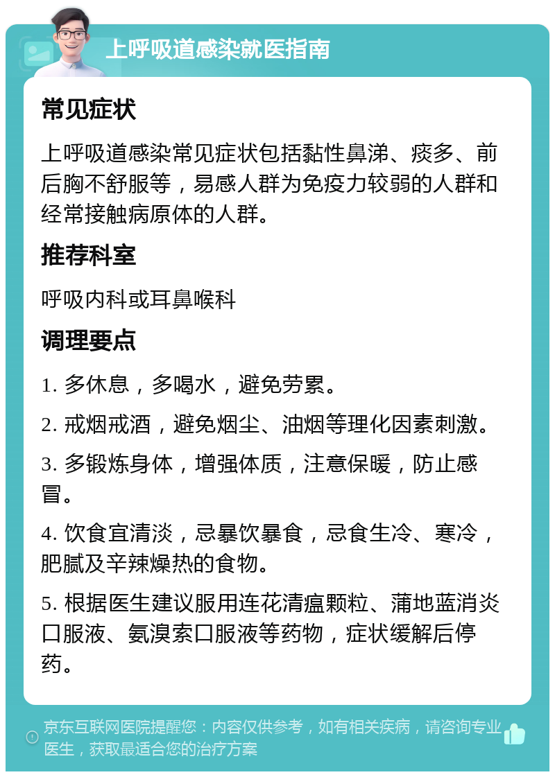 上呼吸道感染就医指南 常见症状 上呼吸道感染常见症状包括黏性鼻涕、痰多、前后胸不舒服等，易感人群为免疫力较弱的人群和经常接触病原体的人群。 推荐科室 呼吸内科或耳鼻喉科 调理要点 1. 多休息，多喝水，避免劳累。 2. 戒烟戒酒，避免烟尘、油烟等理化因素刺激。 3. 多锻炼身体，增强体质，注意保暖，防止感冒。 4. 饮食宜清淡，忌暴饮暴食，忌食生冷、寒冷，肥腻及辛辣燥热的食物。 5. 根据医生建议服用连花清瘟颗粒、蒲地蓝消炎口服液、氨溴索口服液等药物，症状缓解后停药。