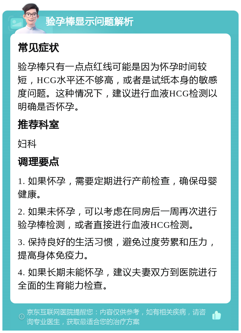 验孕棒显示问题解析 常见症状 验孕棒只有一点点红线可能是因为怀孕时间较短，HCG水平还不够高，或者是试纸本身的敏感度问题。这种情况下，建议进行血液HCG检测以明确是否怀孕。 推荐科室 妇科 调理要点 1. 如果怀孕，需要定期进行产前检查，确保母婴健康。 2. 如果未怀孕，可以考虑在同房后一周再次进行验孕棒检测，或者直接进行血液HCG检测。 3. 保持良好的生活习惯，避免过度劳累和压力，提高身体免疫力。 4. 如果长期未能怀孕，建议夫妻双方到医院进行全面的生育能力检查。