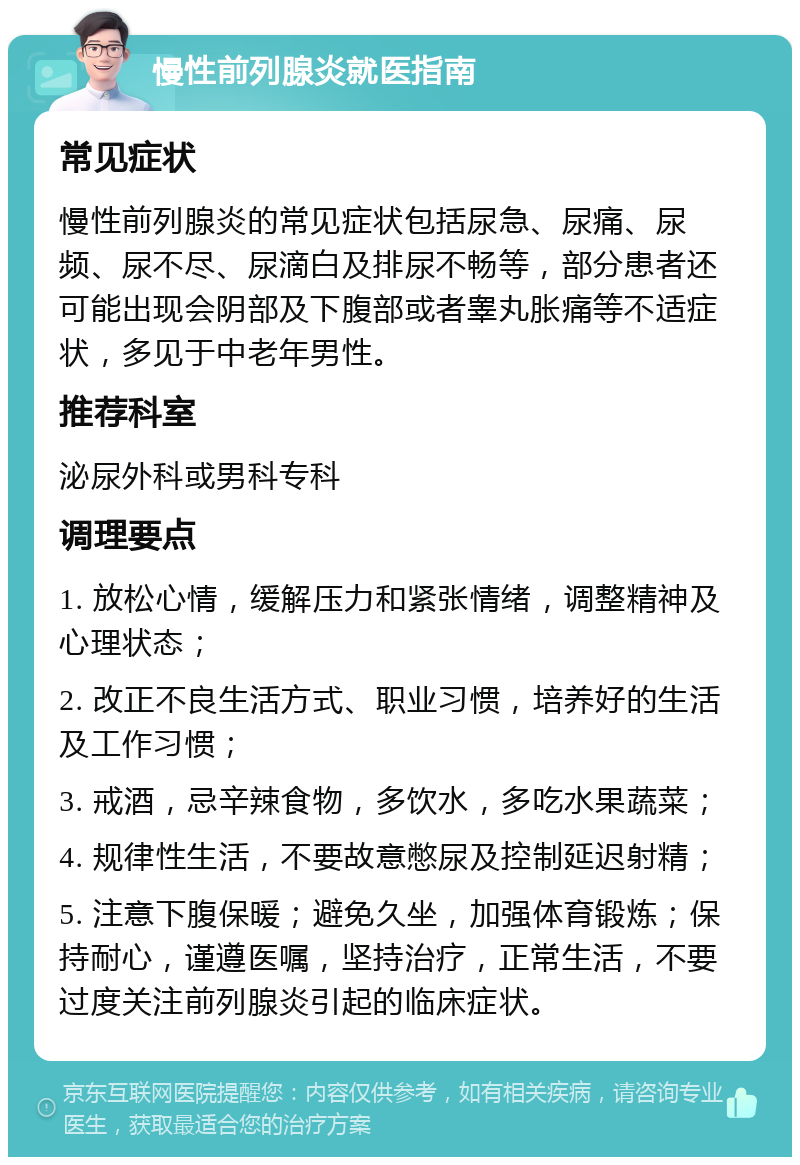 慢性前列腺炎就医指南 常见症状 慢性前列腺炎的常见症状包括尿急、尿痛、尿频、尿不尽、尿滴白及排尿不畅等，部分患者还可能出现会阴部及下腹部或者睾丸胀痛等不适症状，多见于中老年男性。 推荐科室 泌尿外科或男科专科 调理要点 1. 放松心情，缓解压力和紧张情绪，调整精神及心理状态； 2. 改正不良生活方式、职业习惯，培养好的生活及工作习惯； 3. 戒酒，忌辛辣食物，多饮水，多吃水果蔬菜； 4. 规律性生活，不要故意憋尿及控制延迟射精； 5. 注意下腹保暖；避免久坐，加强体育锻炼；保持耐心，谨遵医嘱，坚持治疗，正常生活，不要过度关注前列腺炎引起的临床症状。