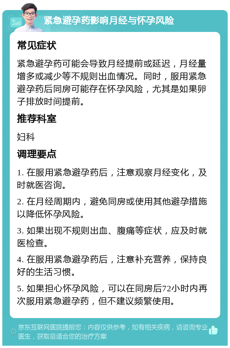 紧急避孕药影响月经与怀孕风险 常见症状 紧急避孕药可能会导致月经提前或延迟，月经量增多或减少等不规则出血情况。同时，服用紧急避孕药后同房可能存在怀孕风险，尤其是如果卵子排放时间提前。 推荐科室 妇科 调理要点 1. 在服用紧急避孕药后，注意观察月经变化，及时就医咨询。 2. 在月经周期内，避免同房或使用其他避孕措施以降低怀孕风险。 3. 如果出现不规则出血、腹痛等症状，应及时就医检查。 4. 在服用紧急避孕药后，注意补充营养，保持良好的生活习惯。 5. 如果担心怀孕风险，可以在同房后72小时内再次服用紧急避孕药，但不建议频繁使用。