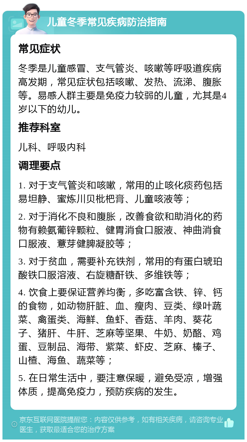 儿童冬季常见疾病防治指南 常见症状 冬季是儿童感冒、支气管炎、咳嗽等呼吸道疾病高发期，常见症状包括咳嗽、发热、流涕、腹胀等。易感人群主要是免疫力较弱的儿童，尤其是4岁以下的幼儿。 推荐科室 儿科、呼吸内科 调理要点 1. 对于支气管炎和咳嗽，常用的止咳化痰药包括易坦静、蜜炼川贝枇杷膏、儿童咳液等； 2. 对于消化不良和腹胀，改善食欲和助消化的药物有赖氨葡锌颗粒、健胃消食口服液、神曲消食口服液、薏芽健脾凝胶等； 3. 对于贫血，需要补充铁剂，常用的有蛋白琥珀酸铁口服溶液、右旋糖酐铁、多维铁等； 4. 饮食上要保证营养均衡，多吃富含铁、锌、钙的食物，如动物肝脏、血、瘦肉、豆类、绿叶蔬菜、禽蛋类、海鲜、鱼虾、香菇、羊肉、葵花子、猪肝、牛肝、芝麻等坚果、牛奶、奶酪、鸡蛋、豆制品、海带、紫菜、虾皮、芝麻、榛子、山楂、海鱼、蔬菜等； 5. 在日常生活中，要注意保暖，避免受凉，增强体质，提高免疫力，预防疾病的发生。