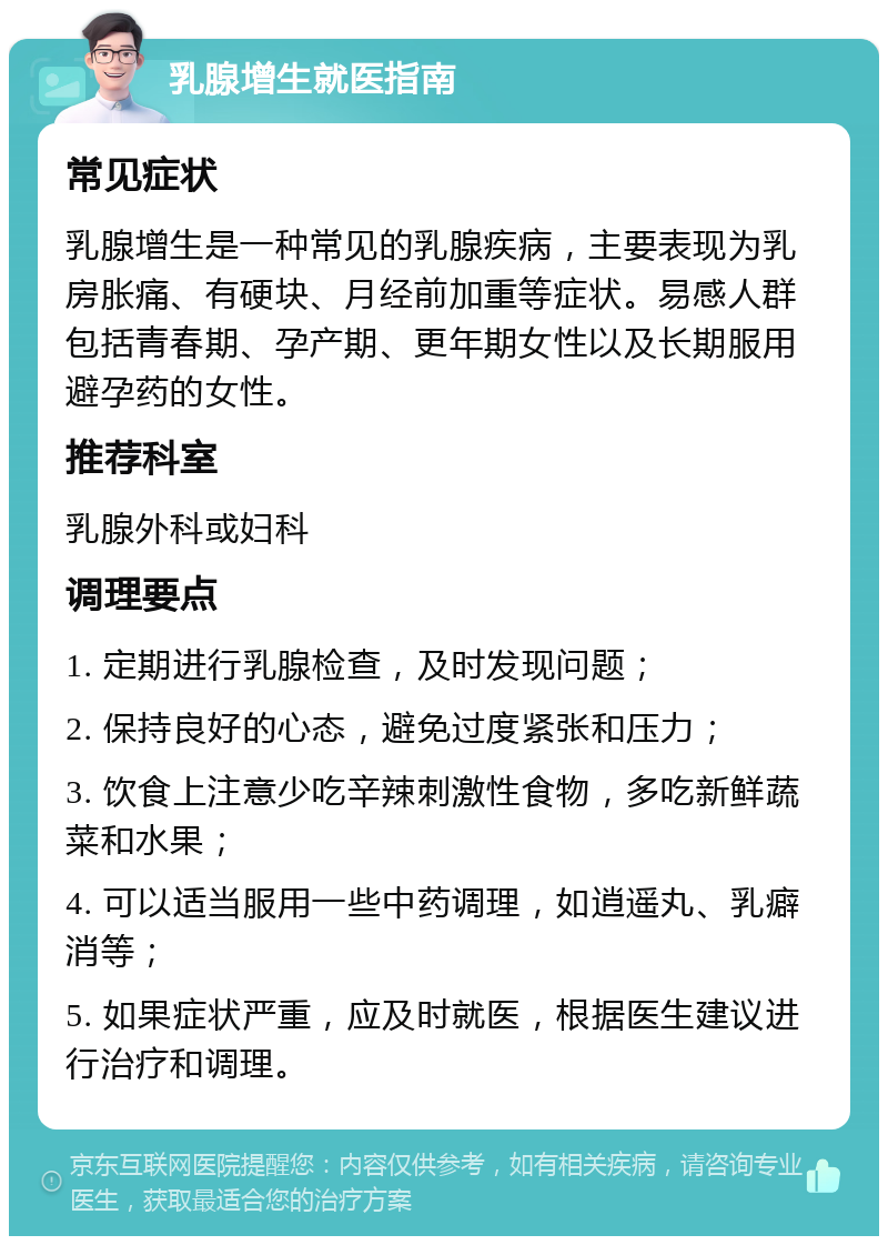 乳腺增生就医指南 常见症状 乳腺增生是一种常见的乳腺疾病，主要表现为乳房胀痛、有硬块、月经前加重等症状。易感人群包括青春期、孕产期、更年期女性以及长期服用避孕药的女性。 推荐科室 乳腺外科或妇科 调理要点 1. 定期进行乳腺检查，及时发现问题； 2. 保持良好的心态，避免过度紧张和压力； 3. 饮食上注意少吃辛辣刺激性食物，多吃新鲜蔬菜和水果； 4. 可以适当服用一些中药调理，如逍遥丸、乳癖消等； 5. 如果症状严重，应及时就医，根据医生建议进行治疗和调理。