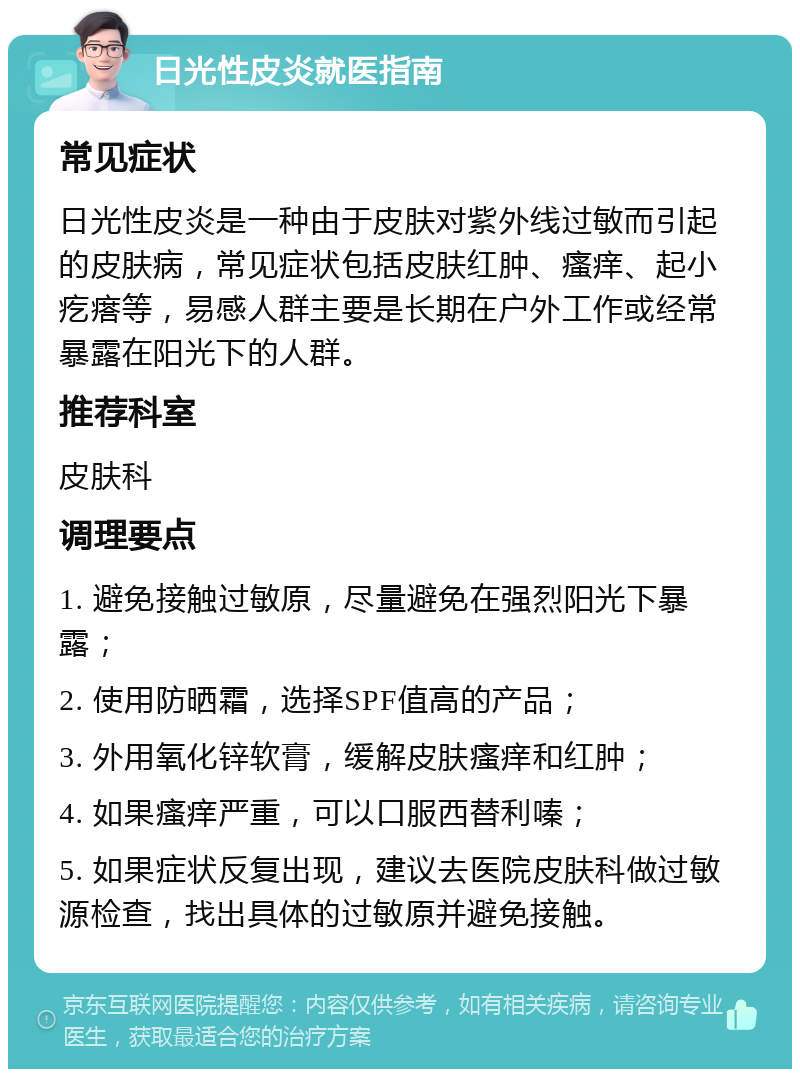 日光性皮炎就医指南 常见症状 日光性皮炎是一种由于皮肤对紫外线过敏而引起的皮肤病，常见症状包括皮肤红肿、瘙痒、起小疙瘩等，易感人群主要是长期在户外工作或经常暴露在阳光下的人群。 推荐科室 皮肤科 调理要点 1. 避免接触过敏原，尽量避免在强烈阳光下暴露； 2. 使用防晒霜，选择SPF值高的产品； 3. 外用氧化锌软膏，缓解皮肤瘙痒和红肿； 4. 如果瘙痒严重，可以口服西替利嗪； 5. 如果症状反复出现，建议去医院皮肤科做过敏源检查，找出具体的过敏原并避免接触。