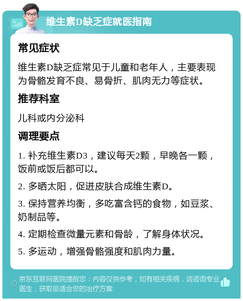 维生素D缺乏症就医指南 常见症状 维生素D缺乏症常见于儿童和老年人，主要表现为骨骼发育不良、易骨折、肌肉无力等症状。 推荐科室 儿科或内分泌科 调理要点 1. 补充维生素D3，建议每天2颗，早晚各一颗，饭前或饭后都可以。 2. 多晒太阳，促进皮肤合成维生素D。 3. 保持营养均衡，多吃富含钙的食物，如豆浆、奶制品等。 4. 定期检查微量元素和骨龄，了解身体状况。 5. 多运动，增强骨骼强度和肌肉力量。