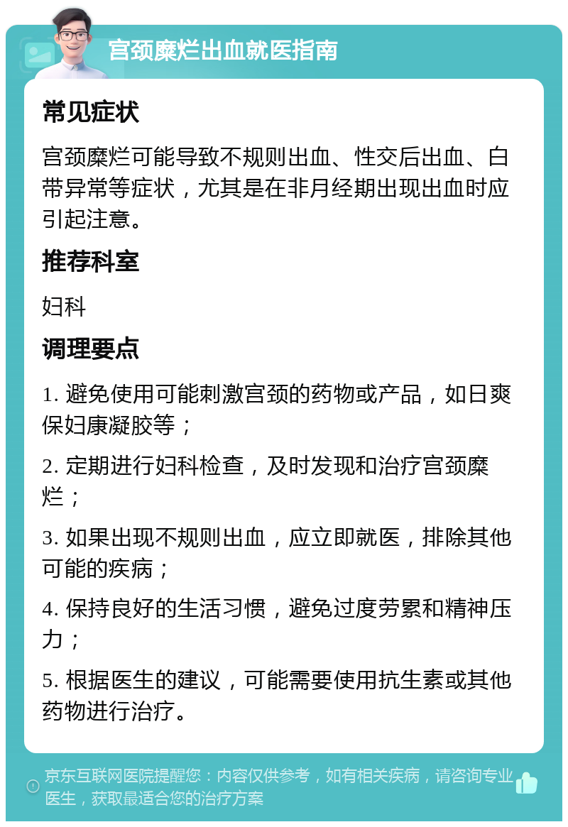 宫颈糜烂出血就医指南 常见症状 宫颈糜烂可能导致不规则出血、性交后出血、白带异常等症状，尤其是在非月经期出现出血时应引起注意。 推荐科室 妇科 调理要点 1. 避免使用可能刺激宫颈的药物或产品，如日爽保妇康凝胶等； 2. 定期进行妇科检查，及时发现和治疗宫颈糜烂； 3. 如果出现不规则出血，应立即就医，排除其他可能的疾病； 4. 保持良好的生活习惯，避免过度劳累和精神压力； 5. 根据医生的建议，可能需要使用抗生素或其他药物进行治疗。