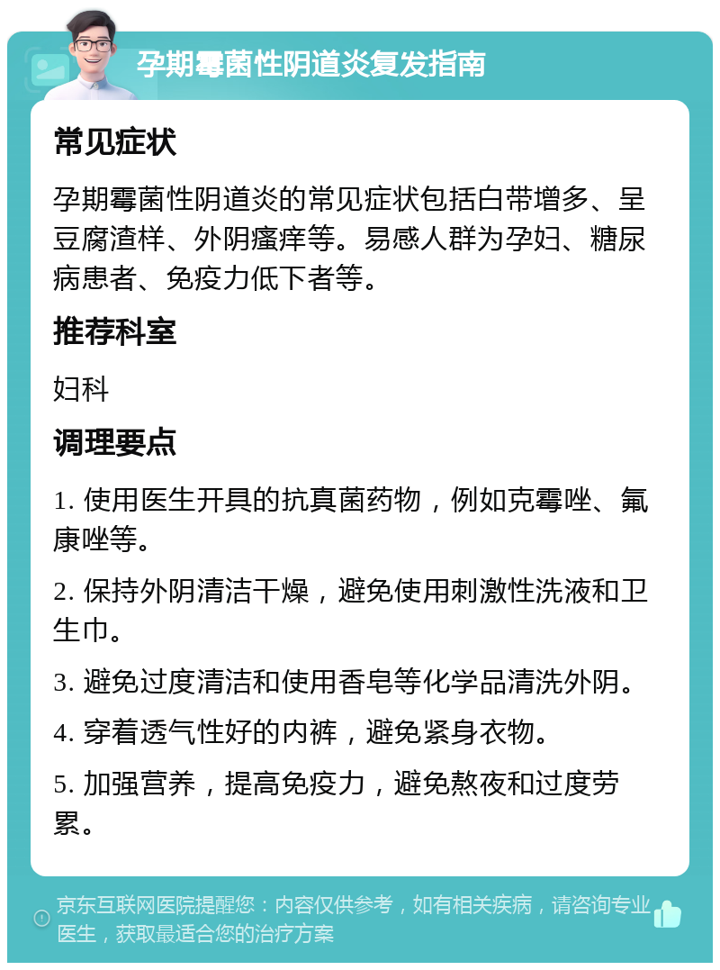 孕期霉菌性阴道炎复发指南 常见症状 孕期霉菌性阴道炎的常见症状包括白带增多、呈豆腐渣样、外阴瘙痒等。易感人群为孕妇、糖尿病患者、免疫力低下者等。 推荐科室 妇科 调理要点 1. 使用医生开具的抗真菌药物，例如克霉唑、氟康唑等。 2. 保持外阴清洁干燥，避免使用刺激性洗液和卫生巾。 3. 避免过度清洁和使用香皂等化学品清洗外阴。 4. 穿着透气性好的内裤，避免紧身衣物。 5. 加强营养，提高免疫力，避免熬夜和过度劳累。