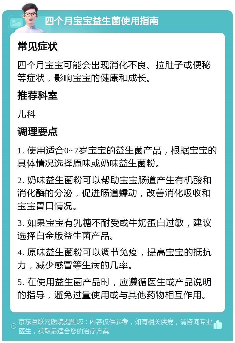 四个月宝宝益生菌使用指南 常见症状 四个月宝宝可能会出现消化不良、拉肚子或便秘等症状，影响宝宝的健康和成长。 推荐科室 儿科 调理要点 1. 使用适合0~7岁宝宝的益生菌产品，根据宝宝的具体情况选择原味或奶味益生菌粉。 2. 奶味益生菌粉可以帮助宝宝肠道产生有机酸和消化酶的分泌，促进肠道蠕动，改善消化吸收和宝宝胃口情况。 3. 如果宝宝有乳糖不耐受或牛奶蛋白过敏，建议选择白金版益生菌产品。 4. 原味益生菌粉可以调节免疫，提高宝宝的抵抗力，减少感冒等生病的几率。 5. 在使用益生菌产品时，应遵循医生或产品说明的指导，避免过量使用或与其他药物相互作用。