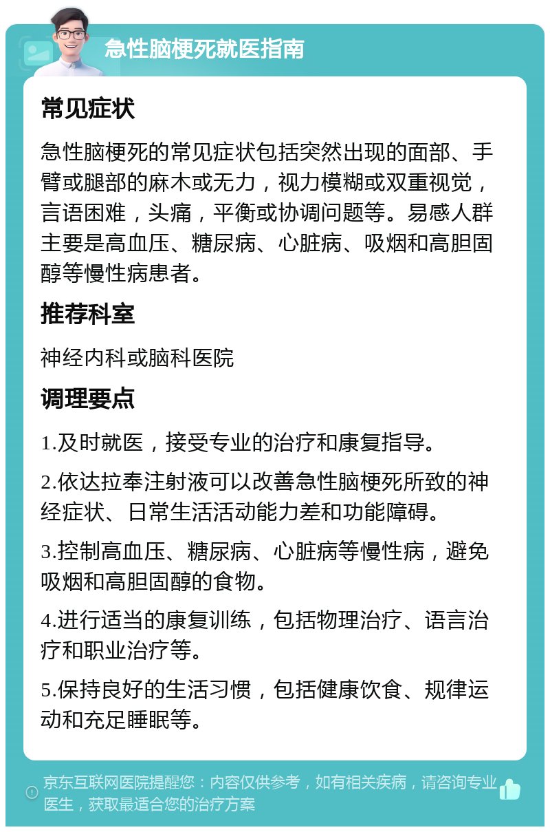 急性脑梗死就医指南 常见症状 急性脑梗死的常见症状包括突然出现的面部、手臂或腿部的麻木或无力，视力模糊或双重视觉，言语困难，头痛，平衡或协调问题等。易感人群主要是高血压、糖尿病、心脏病、吸烟和高胆固醇等慢性病患者。 推荐科室 神经内科或脑科医院 调理要点 1.及时就医，接受专业的治疗和康复指导。 2.依达拉奉注射液可以改善急性脑梗死所致的神经症状、日常生活活动能力差和功能障碍。 3.控制高血压、糖尿病、心脏病等慢性病，避免吸烟和高胆固醇的食物。 4.进行适当的康复训练，包括物理治疗、语言治疗和职业治疗等。 5.保持良好的生活习惯，包括健康饮食、规律运动和充足睡眠等。