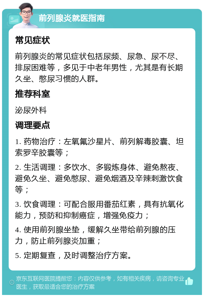 前列腺炎就医指南 常见症状 前列腺炎的常见症状包括尿频、尿急、尿不尽、排尿困难等，多见于中老年男性，尤其是有长期久坐、憋尿习惯的人群。 推荐科室 泌尿外科 调理要点 1. 药物治疗：左氧氟沙星片、前列解毒胶囊、坦索罗辛胶囊等； 2. 生活调理：多饮水、多锻炼身体、避免熬夜、避免久坐、避免憋尿、避免烟酒及辛辣刺激饮食等； 3. 饮食调理：可配合服用番茄红素，具有抗氧化能力，预防和抑制癌症，增强免疫力； 4. 使用前列腺坐垫，缓解久坐带给前列腺的压力，防止前列腺炎加重； 5. 定期复查，及时调整治疗方案。