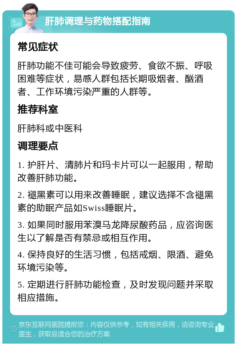 肝肺调理与药物搭配指南 常见症状 肝肺功能不佳可能会导致疲劳、食欲不振、呼吸困难等症状，易感人群包括长期吸烟者、酗酒者、工作环境污染严重的人群等。 推荐科室 肝肺科或中医科 调理要点 1. 护肝片、清肺片和玛卡片可以一起服用，帮助改善肝肺功能。 2. 褪黑素可以用来改善睡眠，建议选择不含褪黑素的助眠产品如Swiss睡眠片。 3. 如果同时服用苯溴马龙降尿酸药品，应咨询医生以了解是否有禁忌或相互作用。 4. 保持良好的生活习惯，包括戒烟、限酒、避免环境污染等。 5. 定期进行肝肺功能检查，及时发现问题并采取相应措施。