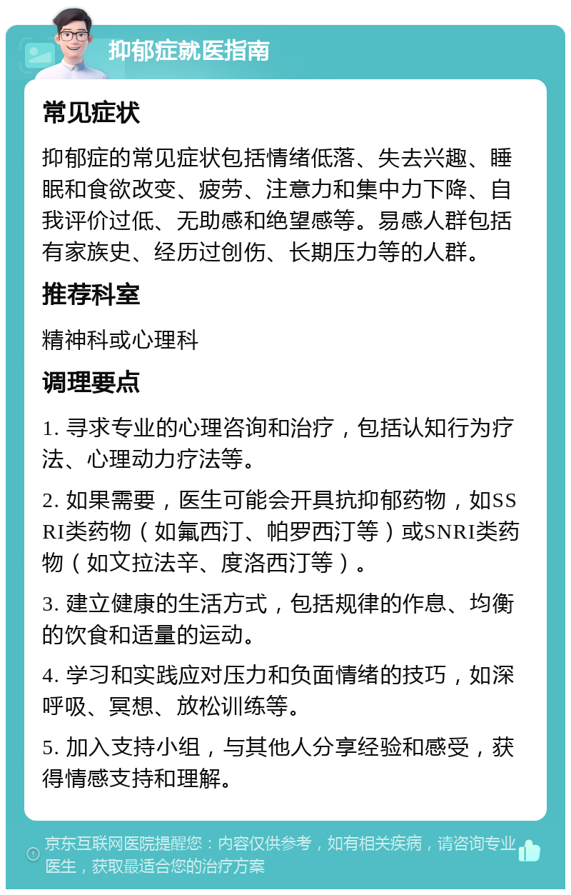 抑郁症就医指南 常见症状 抑郁症的常见症状包括情绪低落、失去兴趣、睡眠和食欲改变、疲劳、注意力和集中力下降、自我评价过低、无助感和绝望感等。易感人群包括有家族史、经历过创伤、长期压力等的人群。 推荐科室 精神科或心理科 调理要点 1. 寻求专业的心理咨询和治疗，包括认知行为疗法、心理动力疗法等。 2. 如果需要，医生可能会开具抗抑郁药物，如SSRI类药物（如氟西汀、帕罗西汀等）或SNRI类药物（如文拉法辛、度洛西汀等）。 3. 建立健康的生活方式，包括规律的作息、均衡的饮食和适量的运动。 4. 学习和实践应对压力和负面情绪的技巧，如深呼吸、冥想、放松训练等。 5. 加入支持小组，与其他人分享经验和感受，获得情感支持和理解。