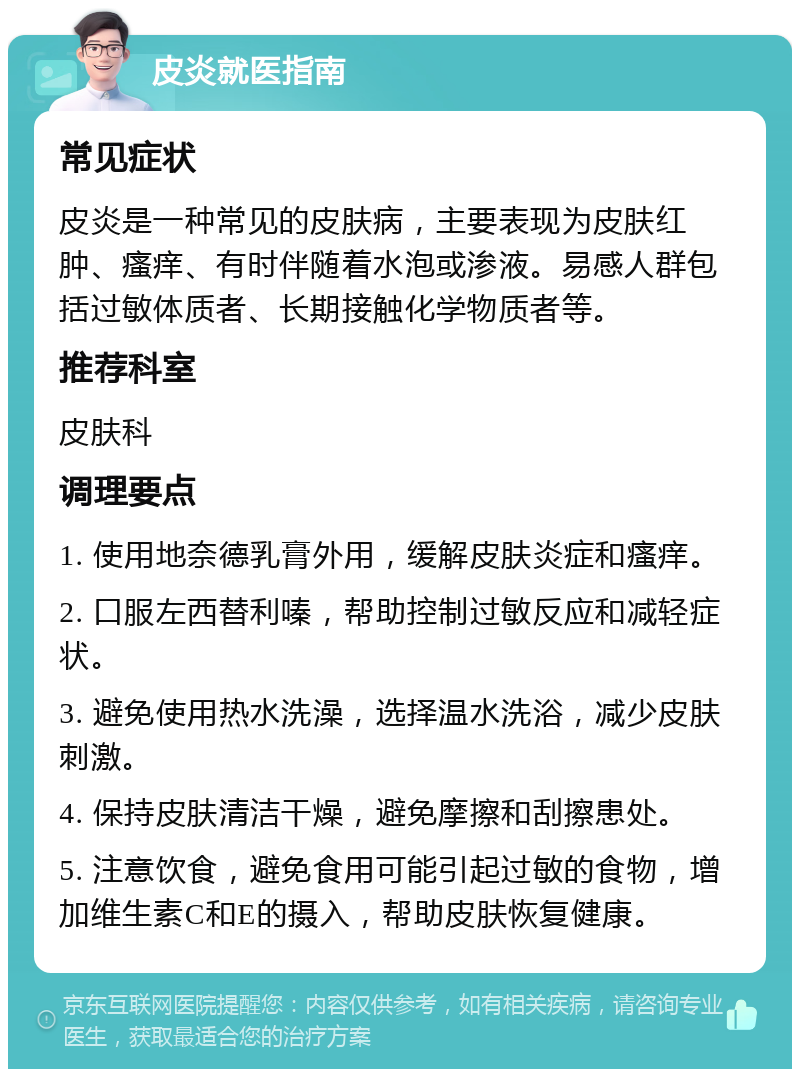 皮炎就医指南 常见症状 皮炎是一种常见的皮肤病，主要表现为皮肤红肿、瘙痒、有时伴随着水泡或渗液。易感人群包括过敏体质者、长期接触化学物质者等。 推荐科室 皮肤科 调理要点 1. 使用地奈德乳膏外用，缓解皮肤炎症和瘙痒。 2. 口服左西替利嗪，帮助控制过敏反应和减轻症状。 3. 避免使用热水洗澡，选择温水洗浴，减少皮肤刺激。 4. 保持皮肤清洁干燥，避免摩擦和刮擦患处。 5. 注意饮食，避免食用可能引起过敏的食物，增加维生素C和E的摄入，帮助皮肤恢复健康。