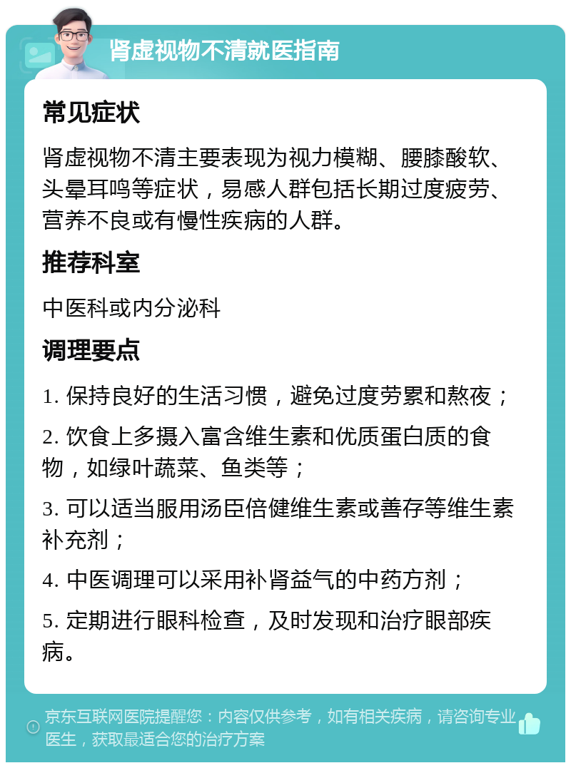 肾虚视物不清就医指南 常见症状 肾虚视物不清主要表现为视力模糊、腰膝酸软、头晕耳鸣等症状，易感人群包括长期过度疲劳、营养不良或有慢性疾病的人群。 推荐科室 中医科或内分泌科 调理要点 1. 保持良好的生活习惯，避免过度劳累和熬夜； 2. 饮食上多摄入富含维生素和优质蛋白质的食物，如绿叶蔬菜、鱼类等； 3. 可以适当服用汤臣倍健维生素或善存等维生素补充剂； 4. 中医调理可以采用补肾益气的中药方剂； 5. 定期进行眼科检查，及时发现和治疗眼部疾病。