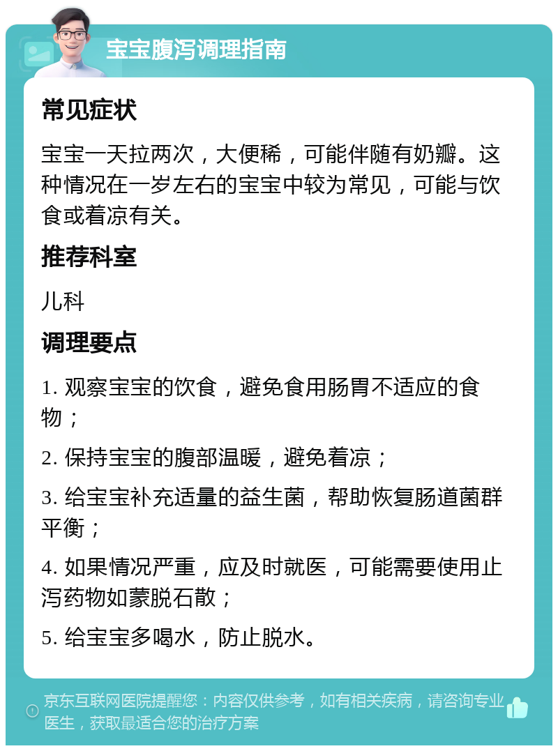 宝宝腹泻调理指南 常见症状 宝宝一天拉两次，大便稀，可能伴随有奶瓣。这种情况在一岁左右的宝宝中较为常见，可能与饮食或着凉有关。 推荐科室 儿科 调理要点 1. 观察宝宝的饮食，避免食用肠胃不适应的食物； 2. 保持宝宝的腹部温暖，避免着凉； 3. 给宝宝补充适量的益生菌，帮助恢复肠道菌群平衡； 4. 如果情况严重，应及时就医，可能需要使用止泻药物如蒙脱石散； 5. 给宝宝多喝水，防止脱水。