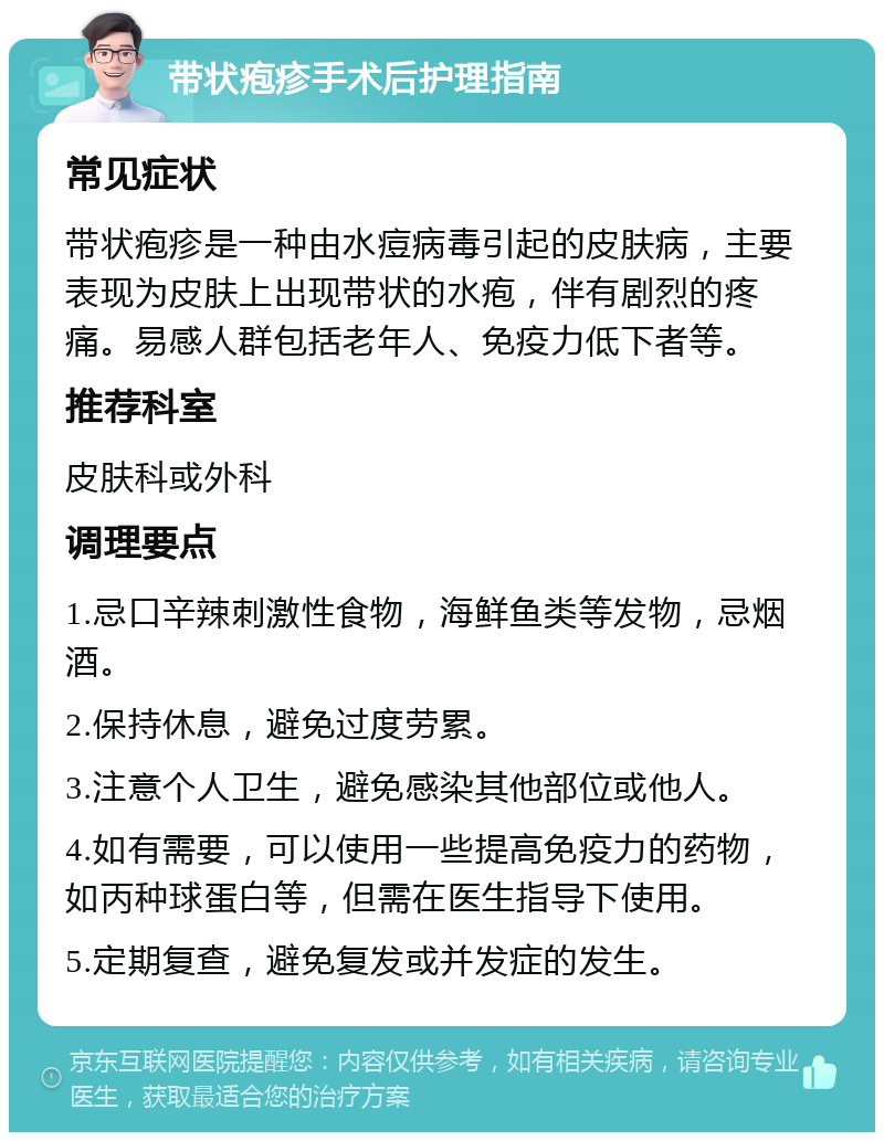 带状疱疹手术后护理指南 常见症状 带状疱疹是一种由水痘病毒引起的皮肤病，主要表现为皮肤上出现带状的水疱，伴有剧烈的疼痛。易感人群包括老年人、免疫力低下者等。 推荐科室 皮肤科或外科 调理要点 1.忌口辛辣刺激性食物，海鲜鱼类等发物，忌烟酒。 2.保持休息，避免过度劳累。 3.注意个人卫生，避免感染其他部位或他人。 4.如有需要，可以使用一些提高免疫力的药物，如丙种球蛋白等，但需在医生指导下使用。 5.定期复查，避免复发或并发症的发生。