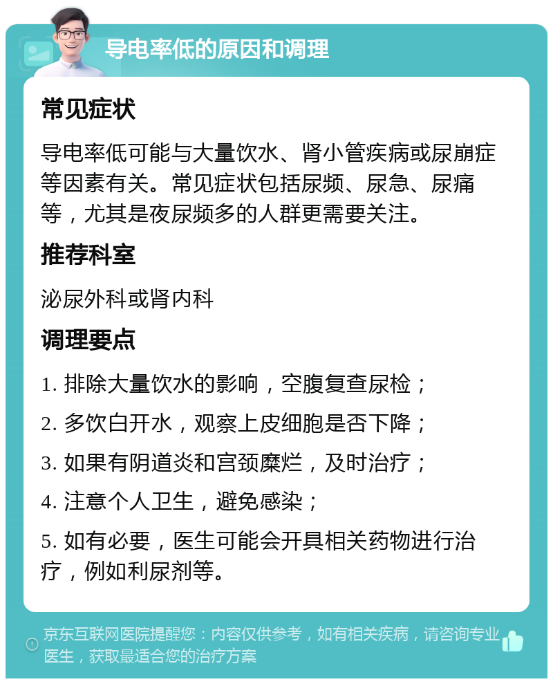 导电率低的原因和调理 常见症状 导电率低可能与大量饮水、肾小管疾病或尿崩症等因素有关。常见症状包括尿频、尿急、尿痛等，尤其是夜尿频多的人群更需要关注。 推荐科室 泌尿外科或肾内科 调理要点 1. 排除大量饮水的影响，空腹复查尿检； 2. 多饮白开水，观察上皮细胞是否下降； 3. 如果有阴道炎和宫颈糜烂，及时治疗； 4. 注意个人卫生，避免感染； 5. 如有必要，医生可能会开具相关药物进行治疗，例如利尿剂等。