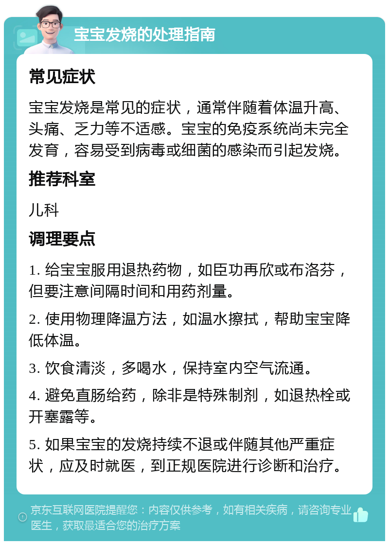 宝宝发烧的处理指南 常见症状 宝宝发烧是常见的症状，通常伴随着体温升高、头痛、乏力等不适感。宝宝的免疫系统尚未完全发育，容易受到病毒或细菌的感染而引起发烧。 推荐科室 儿科 调理要点 1. 给宝宝服用退热药物，如臣功再欣或布洛芬，但要注意间隔时间和用药剂量。 2. 使用物理降温方法，如温水擦拭，帮助宝宝降低体温。 3. 饮食清淡，多喝水，保持室内空气流通。 4. 避免直肠给药，除非是特殊制剂，如退热栓或开塞露等。 5. 如果宝宝的发烧持续不退或伴随其他严重症状，应及时就医，到正规医院进行诊断和治疗。