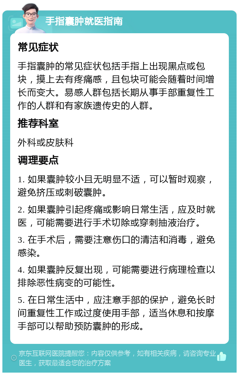 手指囊肿就医指南 常见症状 手指囊肿的常见症状包括手指上出现黑点或包块，摸上去有疼痛感，且包块可能会随着时间增长而变大。易感人群包括长期从事手部重复性工作的人群和有家族遗传史的人群。 推荐科室 外科或皮肤科 调理要点 1. 如果囊肿较小且无明显不适，可以暂时观察，避免挤压或刺破囊肿。 2. 如果囊肿引起疼痛或影响日常生活，应及时就医，可能需要进行手术切除或穿刺抽液治疗。 3. 在手术后，需要注意伤口的清洁和消毒，避免感染。 4. 如果囊肿反复出现，可能需要进行病理检查以排除恶性病变的可能性。 5. 在日常生活中，应注意手部的保护，避免长时间重复性工作或过度使用手部，适当休息和按摩手部可以帮助预防囊肿的形成。