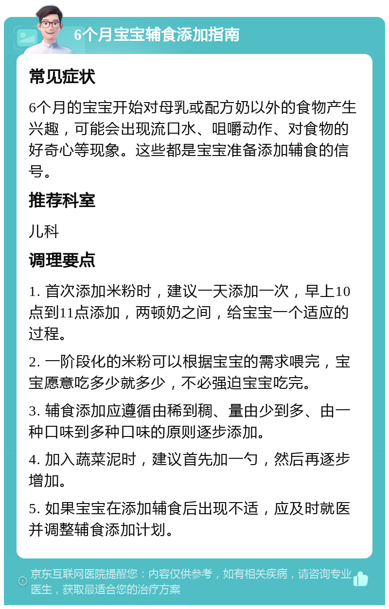 6个月宝宝辅食添加指南 常见症状 6个月的宝宝开始对母乳或配方奶以外的食物产生兴趣，可能会出现流口水、咀嚼动作、对食物的好奇心等现象。这些都是宝宝准备添加辅食的信号。 推荐科室 儿科 调理要点 1. 首次添加米粉时，建议一天添加一次，早上10点到11点添加，两顿奶之间，给宝宝一个适应的过程。 2. 一阶段化的米粉可以根据宝宝的需求喂完，宝宝愿意吃多少就多少，不必强迫宝宝吃完。 3. 辅食添加应遵循由稀到稠、量由少到多、由一种口味到多种口味的原则逐步添加。 4. 加入蔬菜泥时，建议首先加一勺，然后再逐步增加。 5. 如果宝宝在添加辅食后出现不适，应及时就医并调整辅食添加计划。