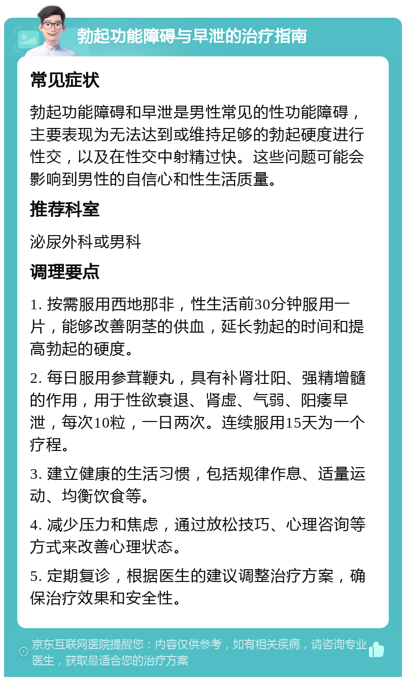 勃起功能障碍与早泄的治疗指南 常见症状 勃起功能障碍和早泄是男性常见的性功能障碍，主要表现为无法达到或维持足够的勃起硬度进行性交，以及在性交中射精过快。这些问题可能会影响到男性的自信心和性生活质量。 推荐科室 泌尿外科或男科 调理要点 1. 按需服用西地那非，性生活前30分钟服用一片，能够改善阴茎的供血，延长勃起的时间和提高勃起的硬度。 2. 每日服用参茸鞭丸，具有补肾壮阳、强精增髓的作用，用于性欲衰退、肾虚、气弱、阳痿早泄，每次10粒，一日两次。连续服用15天为一个疗程。 3. 建立健康的生活习惯，包括规律作息、适量运动、均衡饮食等。 4. 减少压力和焦虑，通过放松技巧、心理咨询等方式来改善心理状态。 5. 定期复诊，根据医生的建议调整治疗方案，确保治疗效果和安全性。