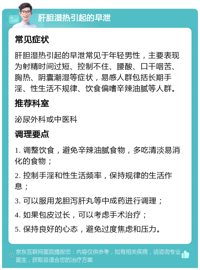 肝胆湿热引起的早泄 常见症状 肝胆湿热引起的早泄常见于年轻男性，主要表现为射精时间过短、控制不住、腰酸、口干咽苦、胸热、阴囊潮湿等症状，易感人群包括长期手淫、性生活不规律、饮食偏嗜辛辣油腻等人群。 推荐科室 泌尿外科或中医科 调理要点 1. 调整饮食，避免辛辣油腻食物，多吃清淡易消化的食物； 2. 控制手淫和性生活频率，保持规律的生活作息； 3. 可以服用龙胆泻肝丸等中成药进行调理； 4. 如果包皮过长，可以考虑手术治疗； 5. 保持良好的心态，避免过度焦虑和压力。