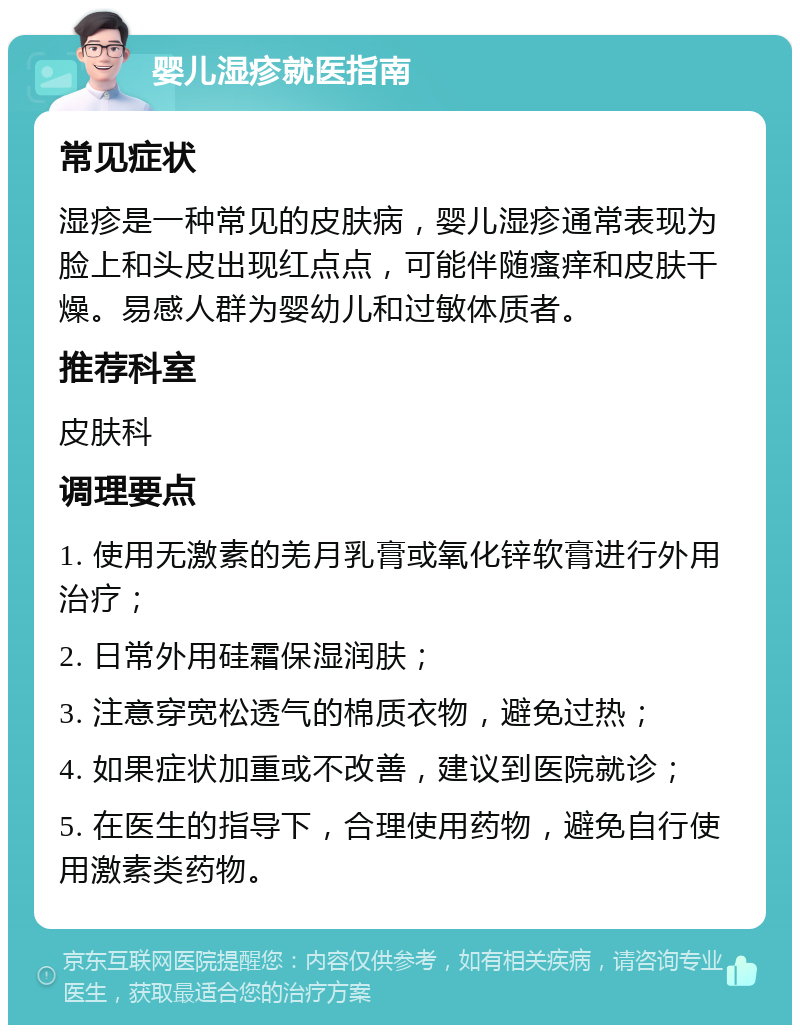 婴儿湿疹就医指南 常见症状 湿疹是一种常见的皮肤病，婴儿湿疹通常表现为脸上和头皮出现红点点，可能伴随瘙痒和皮肤干燥。易感人群为婴幼儿和过敏体质者。 推荐科室 皮肤科 调理要点 1. 使用无激素的羌月乳膏或氧化锌软膏进行外用治疗； 2. 日常外用硅霜保湿润肤； 3. 注意穿宽松透气的棉质衣物，避免过热； 4. 如果症状加重或不改善，建议到医院就诊； 5. 在医生的指导下，合理使用药物，避免自行使用激素类药物。