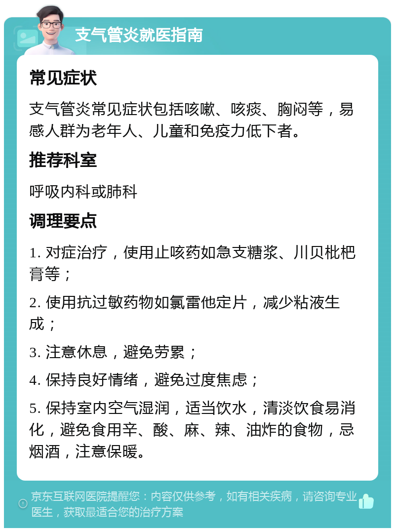 支气管炎就医指南 常见症状 支气管炎常见症状包括咳嗽、咳痰、胸闷等，易感人群为老年人、儿童和免疫力低下者。 推荐科室 呼吸内科或肺科 调理要点 1. 对症治疗，使用止咳药如急支糖浆、川贝枇杷膏等； 2. 使用抗过敏药物如氯雷他定片，减少粘液生成； 3. 注意休息，避免劳累； 4. 保持良好情绪，避免过度焦虑； 5. 保持室内空气湿润，适当饮水，清淡饮食易消化，避免食用辛、酸、麻、辣、油炸的食物，忌烟酒，注意保暖。