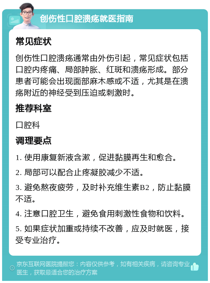 创伤性口腔溃疡就医指南 常见症状 创伤性口腔溃疡通常由外伤引起，常见症状包括口腔内疼痛、局部肿胀、红斑和溃疡形成。部分患者可能会出现面部麻木感或不适，尤其是在溃疡附近的神经受到压迫或刺激时。 推荐科室 口腔科 调理要点 1. 使用康复新液含漱，促进黏膜再生和愈合。 2. 局部可以配合止疼凝胶减少不适。 3. 避免熬夜疲劳，及时补充维生素B2，防止黏膜不适。 4. 注意口腔卫生，避免食用刺激性食物和饮料。 5. 如果症状加重或持续不改善，应及时就医，接受专业治疗。