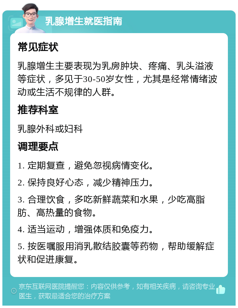 乳腺增生就医指南 常见症状 乳腺增生主要表现为乳房肿块、疼痛、乳头溢液等症状，多见于30-50岁女性，尤其是经常情绪波动或生活不规律的人群。 推荐科室 乳腺外科或妇科 调理要点 1. 定期复查，避免忽视病情变化。 2. 保持良好心态，减少精神压力。 3. 合理饮食，多吃新鲜蔬菜和水果，少吃高脂肪、高热量的食物。 4. 适当运动，增强体质和免疫力。 5. 按医嘱服用消乳散结胶囊等药物，帮助缓解症状和促进康复。