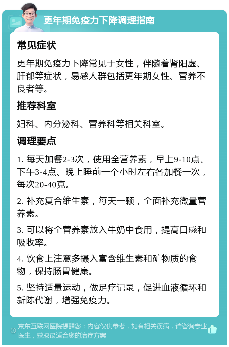 更年期免疫力下降调理指南 常见症状 更年期免疫力下降常见于女性，伴随着肾阳虚、肝郁等症状，易感人群包括更年期女性、营养不良者等。 推荐科室 妇科、内分泌科、营养科等相关科室。 调理要点 1. 每天加餐2-3次，使用全营养素，早上9-10点、下午3-4点、晚上睡前一个小时左右各加餐一次，每次20-40克。 2. 补充复合维生素，每天一颗，全面补充微量营养素。 3. 可以将全营养素放入牛奶中食用，提高口感和吸收率。 4. 饮食上注意多摄入富含维生素和矿物质的食物，保持肠胃健康。 5. 坚持适量运动，做足疗记录，促进血液循环和新陈代谢，增强免疫力。