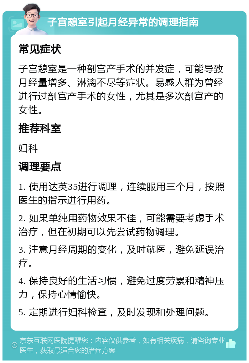 子宫憩室引起月经异常的调理指南 常见症状 子宫憩室是一种剖宫产手术的并发症，可能导致月经量增多、淋漓不尽等症状。易感人群为曾经进行过剖宫产手术的女性，尤其是多次剖宫产的女性。 推荐科室 妇科 调理要点 1. 使用达英35进行调理，连续服用三个月，按照医生的指示进行用药。 2. 如果单纯用药物效果不佳，可能需要考虑手术治疗，但在初期可以先尝试药物调理。 3. 注意月经周期的变化，及时就医，避免延误治疗。 4. 保持良好的生活习惯，避免过度劳累和精神压力，保持心情愉快。 5. 定期进行妇科检查，及时发现和处理问题。