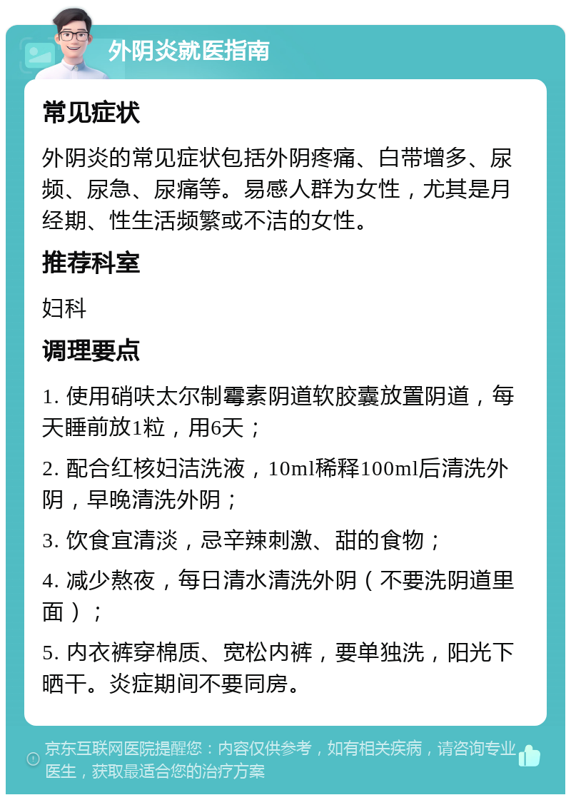 外阴炎就医指南 常见症状 外阴炎的常见症状包括外阴疼痛、白带增多、尿频、尿急、尿痛等。易感人群为女性，尤其是月经期、性生活频繁或不洁的女性。 推荐科室 妇科 调理要点 1. 使用硝呋太尔制霉素阴道软胶囊放置阴道，每天睡前放1粒，用6天； 2. 配合红核妇洁洗液，10ml稀释100ml后清洗外阴，早晚清洗外阴； 3. 饮食宜清淡，忌辛辣刺激、甜的食物； 4. 减少熬夜，每日清水清洗外阴（不要洗阴道里面）； 5. 内衣裤穿棉质、宽松内裤，要单独洗，阳光下晒干。炎症期间不要同房。