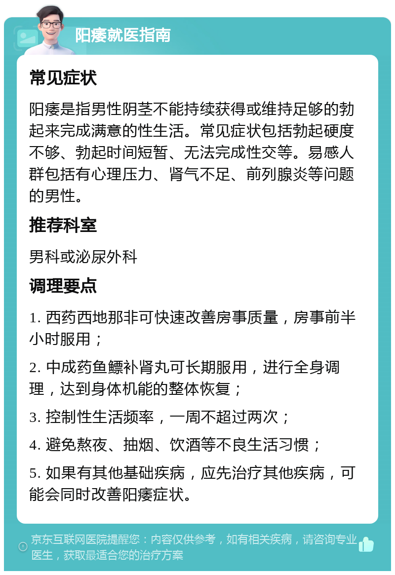 阳痿就医指南 常见症状 阳痿是指男性阴茎不能持续获得或维持足够的勃起来完成满意的性生活。常见症状包括勃起硬度不够、勃起时间短暂、无法完成性交等。易感人群包括有心理压力、肾气不足、前列腺炎等问题的男性。 推荐科室 男科或泌尿外科 调理要点 1. 西药西地那非可快速改善房事质量，房事前半小时服用； 2. 中成药鱼鳔补肾丸可长期服用，进行全身调理，达到身体机能的整体恢复； 3. 控制性生活频率，一周不超过两次； 4. 避免熬夜、抽烟、饮酒等不良生活习惯； 5. 如果有其他基础疾病，应先治疗其他疾病，可能会同时改善阳痿症状。